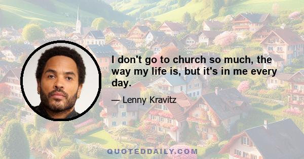 I don't go to church so much, the way my life is, but it's in me every day.