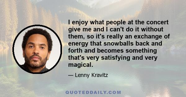 I enjoy what people at the concert give me and I can't do it without them, so it's really an exchange of energy that snowballs back and forth and becomes something that's very satisfying and very magical.