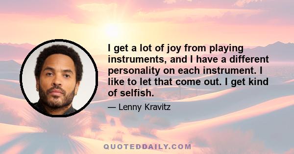 I get a lot of joy from playing instruments, and I have a different personality on each instrument. I like to let that come out. I get kind of selfish.