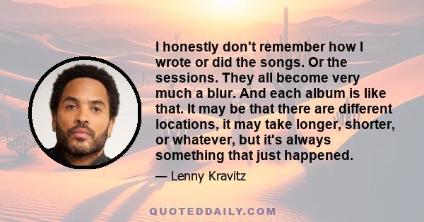 I honestly don't remember how I wrote or did the songs. Or the sessions. They all become very much a blur. And each album is like that. It may be that there are different locations, it may take longer, shorter, or