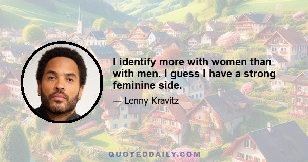 I identify more with women than with men. I guess I have a strong feminine side.