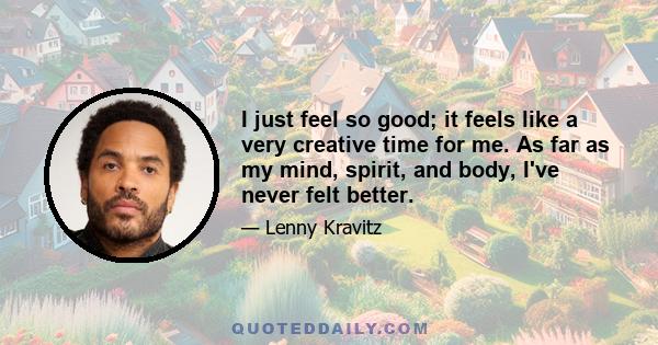 I just feel so good; it feels like a very creative time for me. As far as my mind, spirit, and body, I've never felt better.