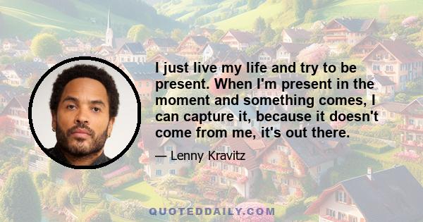 I just live my life and try to be present. When I'm present in the moment and something comes, I can capture it, because it doesn't come from me, it's out there.