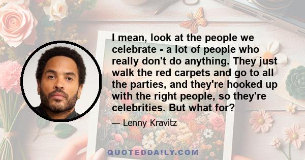 I mean, look at the people we celebrate - a lot of people who really don't do anything. They just walk the red carpets and go to all the parties, and they're hooked up with the right people, so they're celebrities. But