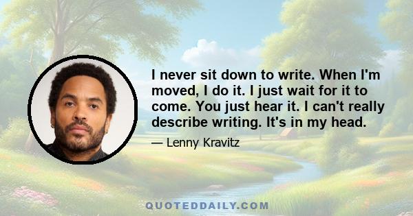 I never sit down to write. When I'm moved, I do it. I just wait for it to come. You just hear it. I can't really describe writing. It's in my head.