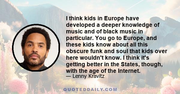 I think kids in Europe have developed a deeper knowledge of music and of black music in particular. You go to Europe, and these kids know about all this obscure funk and soul that kids over here wouldn't know. I think