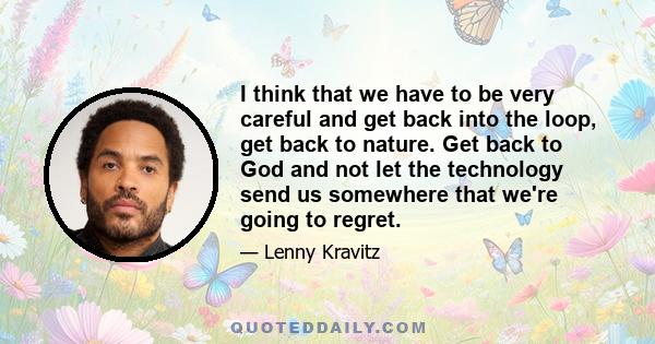 I think that we have to be very careful and get back into the loop, get back to nature. Get back to God and not let the technology send us somewhere that we're going to regret.