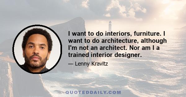 I want to do interiors, furniture. I want to do architecture, although I'm not an architect. Nor am I a trained interior designer.