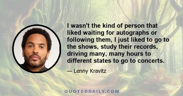 I wasn't the kind of person that liked waiting for autographs or following them, I just liked to go to the shows, study their records, driving many, many hours to different states to go to concerts.