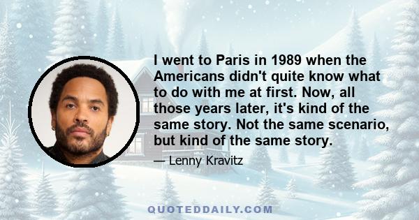 I went to Paris in 1989 when the Americans didn't quite know what to do with me at first. Now, all those years later, it's kind of the same story. Not the same scenario, but kind of the same story.