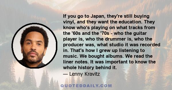 If you go to Japan, they're still buying vinyl, and they want the education. They know who's playing on what tracks from the '60s and the '70s - who the guitar player is, who the drummer is, who the producer was, what