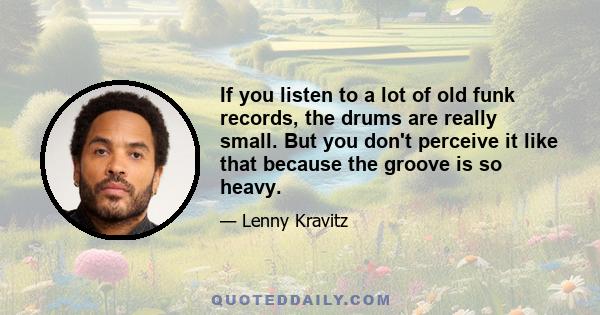 If you listen to a lot of old funk records, the drums are really small. But you don't perceive it like that because the groove is so heavy.