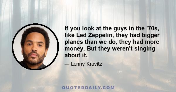 If you look at the guys in the '70s, like Led Zeppelin, they had bigger planes than we do, they had more money. But they weren't singing about it.