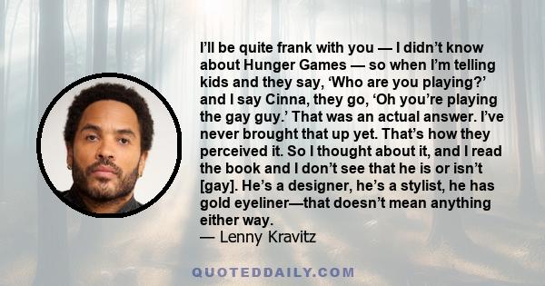 I’ll be quite frank with you — I didn’t know about Hunger Games — so when I’m telling kids and they say, ‘Who are you playing?’ and I say Cinna, they go, ‘Oh you’re playing the gay guy.’ That was an actual answer. I’ve