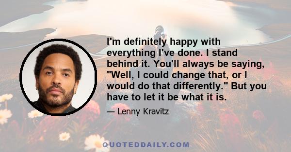 I'm definitely happy with everything I've done. I stand behind it. You'll always be saying, Well, I could change that, or I would do that differently. But you have to let it be what it is.