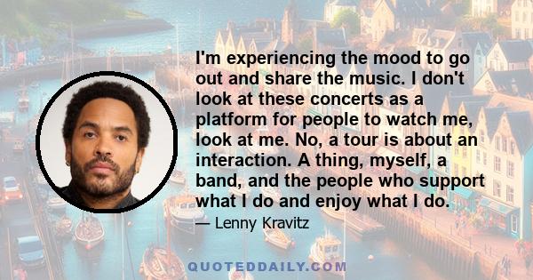 I'm experiencing the mood to go out and share the music. I don't look at these concerts as a platform for people to watch me, look at me. No, a tour is about an interaction. A thing, myself, a band, and the people who