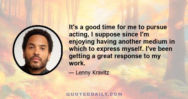 It's a good time for me to pursue acting, I suppose since I'm enjoying having another medium in which to express myself. I've been getting a great response to my work.