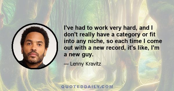 I've had to work very hard, and I don't really have a category or fit into any niche, so each time I come out with a new record, it's like, I'm a new guy.
