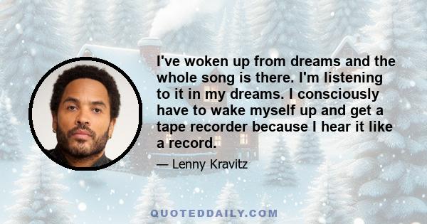 I've woken up from dreams and the whole song is there. I'm listening to it in my dreams. I consciously have to wake myself up and get a tape recorder because I hear it like a record.