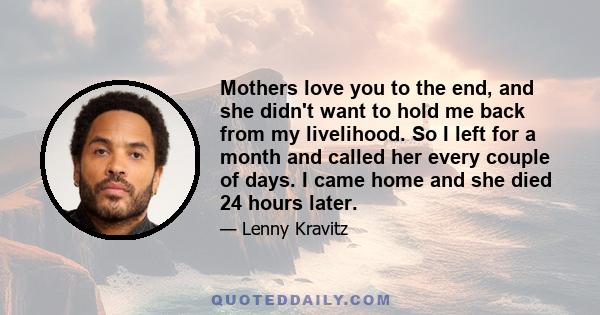 Mothers love you to the end, and she didn't want to hold me back from my livelihood. So I left for a month and called her every couple of days. I came home and she died 24 hours later.