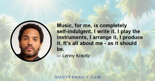 Music, for me, is completely self-indulgent. I write it, I play the instruments, I arrange it, I produce it. It's all about me - as it should be.