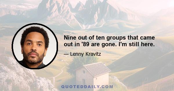 Nine out of ten groups that came out in '89 are gone. I'm still here.