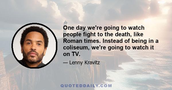 One day we're going to watch people fight to the death, like Roman times. Instead of being in a coliseum, we're going to watch it on TV.