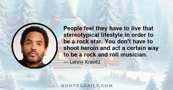 People feel they have to live that stereotypical lifestyle in order to be a rock star. You don't have to shoot heroin and act a certain way to be a rock and roll musician.