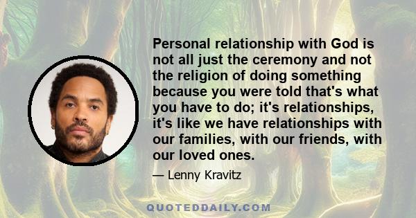 Personal relationship with God is not all just the ceremony and not the religion of doing something because you were told that's what you have to do; it's relationships, it's like we have relationships with our