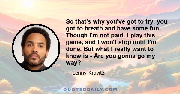 So that's why you've got to try, you got to breath and have some fun. Though I'm not paid, I play this game, and I won't stop until I'm done. But what I really want to know is - Are you gonna go my way?