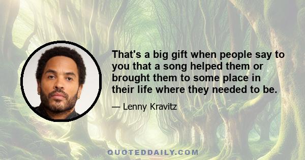 That's a big gift when people say to you that a song helped them or brought them to some place in their life where they needed to be.