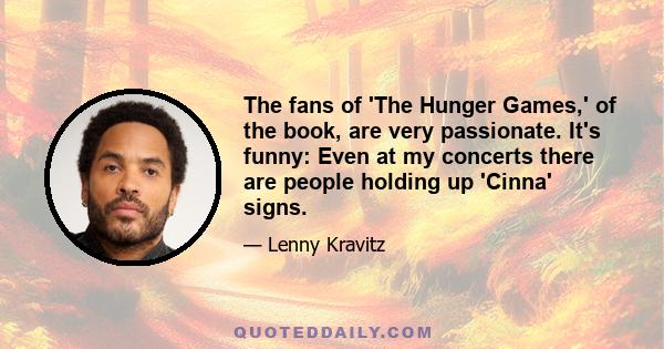 The fans of 'The Hunger Games,' of the book, are very passionate. It's funny: Even at my concerts there are people holding up 'Cinna' signs.