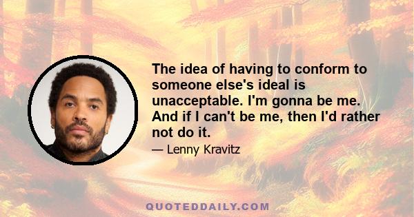 The idea of having to conform to someone else's ideal is unacceptable. I'm gonna be me. And if I can't be me, then I'd rather not do it.