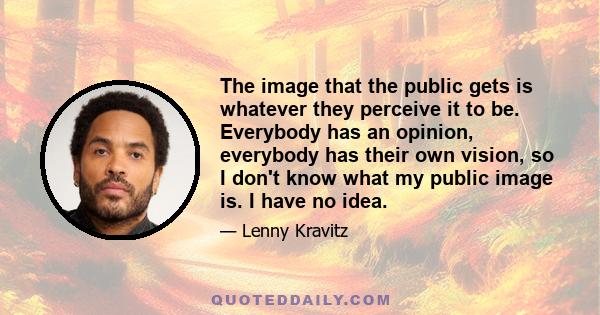 The image that the public gets is whatever they perceive it to be. Everybody has an opinion, everybody has their own vision, so I don't know what my public image is. I have no idea.