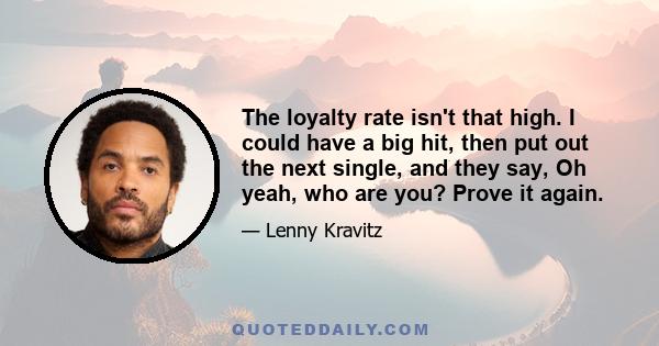 The loyalty rate isn't that high. I could have a big hit, then put out the next single, and they say, Oh yeah, who are you? Prove it again.