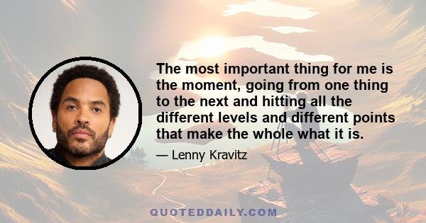 The most important thing for me is the moment, going from one thing to the next and hitting all the different levels and different points that make the whole what it is.