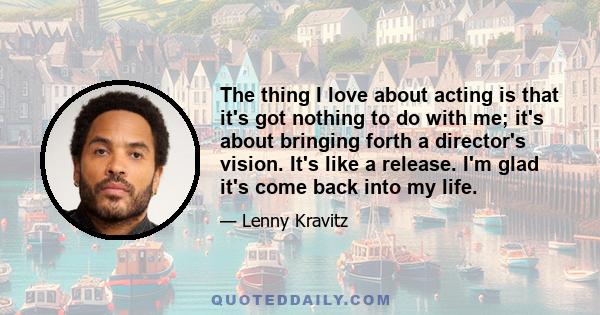 The thing I love about acting is that it's got nothing to do with me; it's about bringing forth a director's vision. It's like a release. I'm glad it's come back into my life.