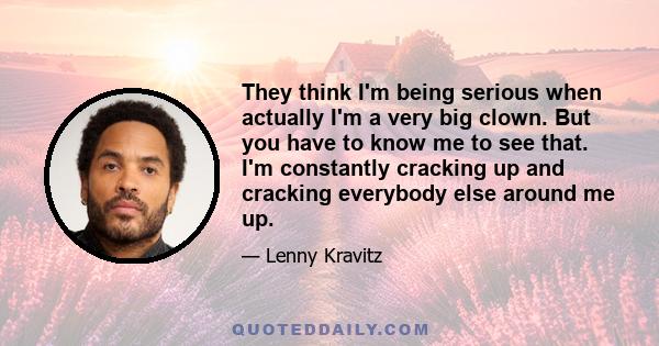 They think I'm being serious when actually I'm a very big clown. But you have to know me to see that. I'm constantly cracking up and cracking everybody else around me up.