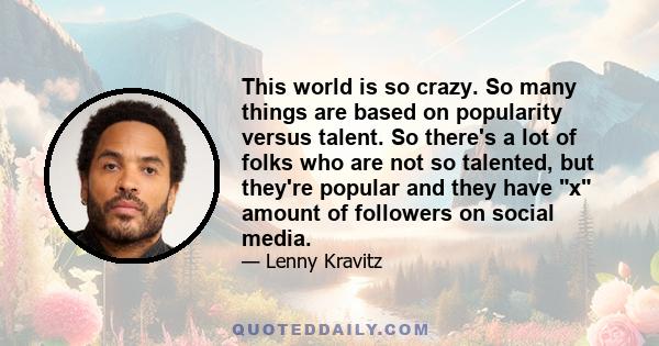 This world is so crazy. So many things are based on popularity versus talent. So there's a lot of folks who are not so talented, but they're popular and they have x amount of followers on social media.