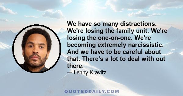 We have so many distractions. We're losing the family unit. We're losing the one-on-one. We're becoming extremely narcissistic. And we have to be careful about that. There's a lot to deal with out there.