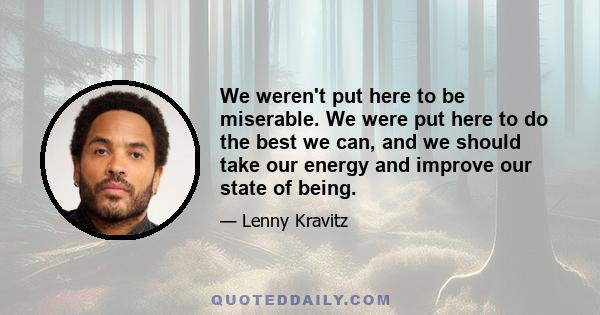 We weren't put here to be miserable. We were put here to do the best we can, and we should take our energy and improve our state of being.