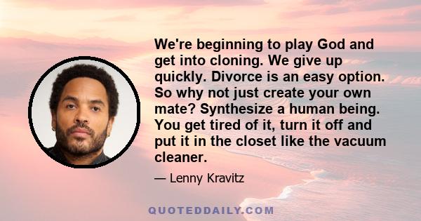 We're beginning to play God and get into cloning. We give up quickly. Divorce is an easy option. So why not just create your own mate? Synthesize a human being. You get tired of it, turn it off and put it in the closet