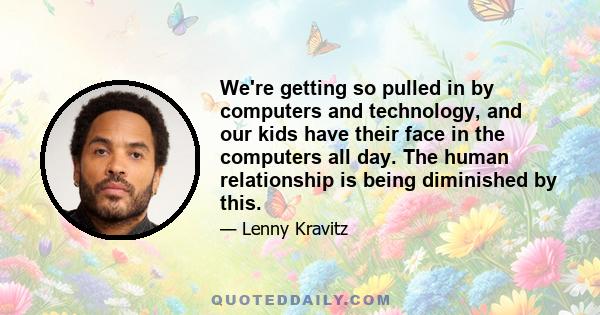 We're getting so pulled in by computers and technology, and our kids have their face in the computers all day. The human relationship is being diminished by this.