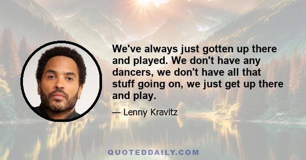 We've always just gotten up there and played. We don't have any dancers, we don't have all that stuff going on, we just get up there and play.