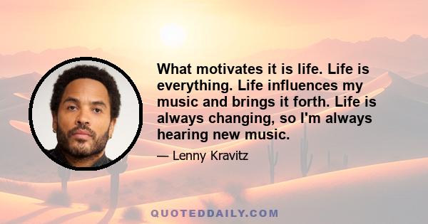 What motivates it is life. Life is everything. Life influences my music and brings it forth. Life is always changing, so I'm always hearing new music.