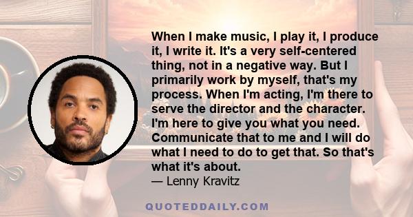 When I make music, I play it, I produce it, I write it. It's a very self-centered thing, not in a negative way. But I primarily work by myself, that's my process. When I'm acting, I'm there to serve the director and the 