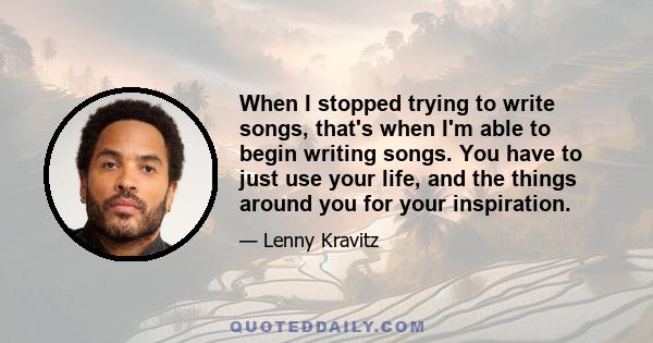 When I stopped trying to write songs, that's when I'm able to begin writing songs. You have to just use your life, and the things around you for your inspiration.