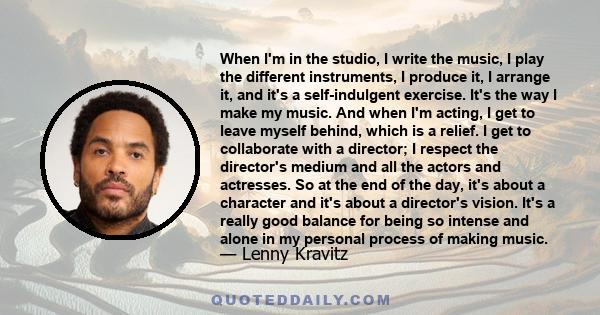 When I'm in the studio, I write the music, I play the different instruments, I produce it, I arrange it, and it's a self-indulgent exercise. It's the way I make my music. And when I'm acting, I get to leave myself