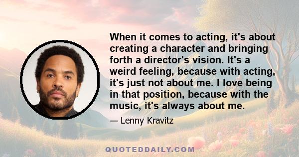 When it comes to acting, it's about creating a character and bringing forth a director's vision. It's a weird feeling, because with acting, it's just not about me. I love being in that position, because with the music,