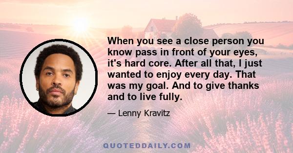 When you see a close person you know pass in front of your eyes, it's hard core. After all that, I just wanted to enjoy every day. That was my goal. And to give thanks and to live fully.